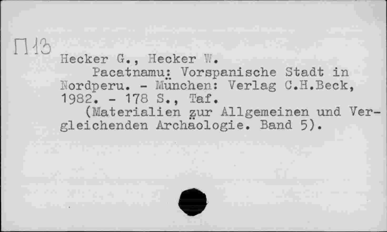 ﻿ПІЬ
Hecker G., Hecker Vs.
Pacatnanu: Vorspanische Stadt in Nordperu. - München: Verlag C.H.Beck, 1982. - 178 S., Taf.
(Materialien zur Allgemeinen und Vergleichenden Archäologie. Band 5).